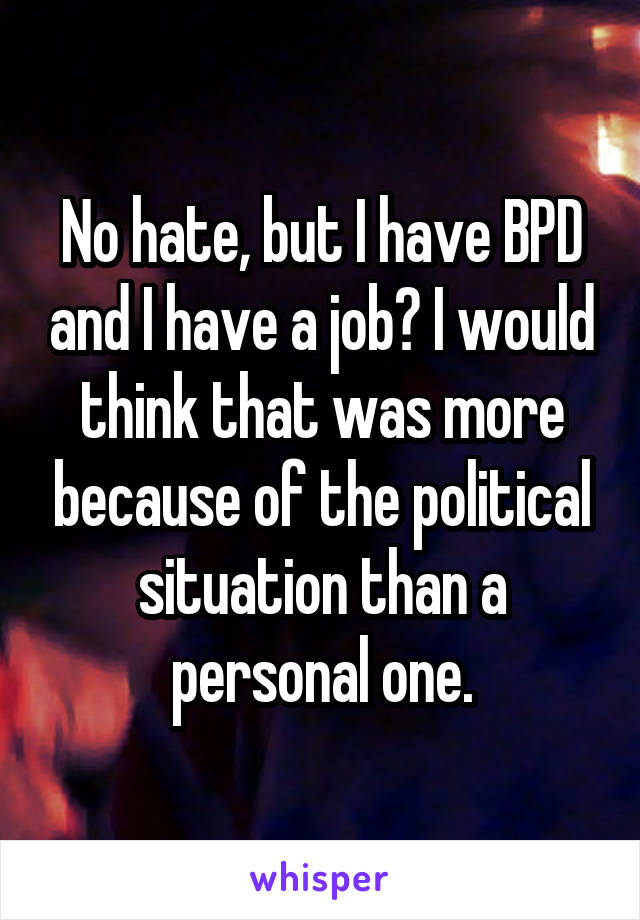 No hate, but I have BPD and I have a job? I would think that was more because of the political situation than a personal one.