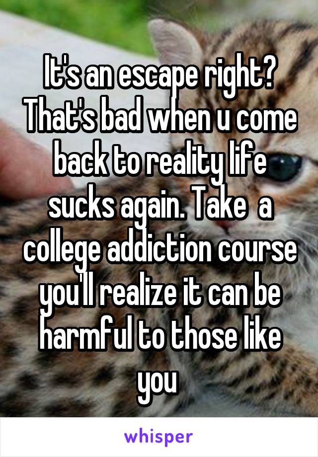 It's an escape right? That's bad when u come back to reality life sucks again. Take  a college addiction course you'll realize it can be harmful to those like you 