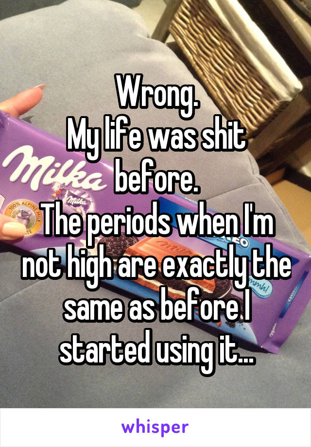 Wrong.
My life was shit before.
The periods when I'm not high are exactly the same as before I started using it...