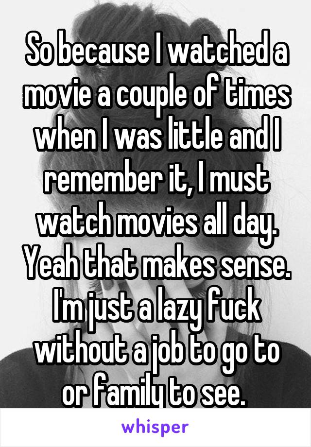 So because I watched a movie a couple of times when I was little and I remember it, I must watch movies all day. Yeah that makes sense. I'm just a lazy fuck without a job to go to or family to see. 