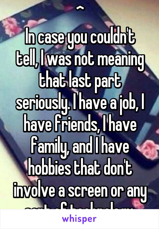 ^
In case you couldn't tell, I was not meaning that last part seriously. I have a job, I have friends, I have family, and I have hobbies that don't involve a screen or any sort of technology.