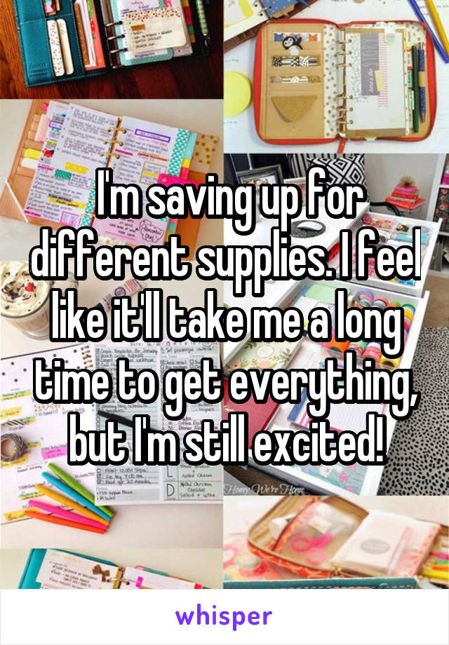  I'm saving up for different supplies. I feel like it'll take me a long time to get everything, but I'm still excited!