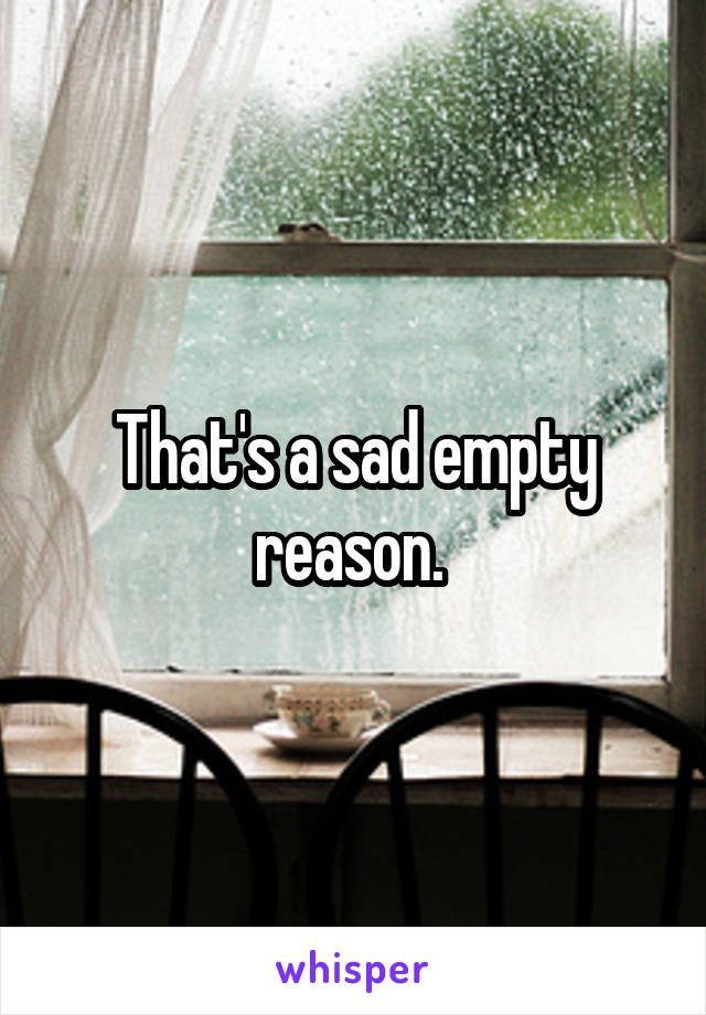 That's a sad empty reason. 