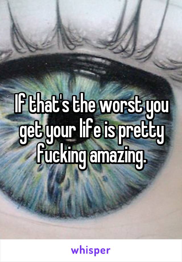 If that's the worst you get your life is pretty fucking amazing.