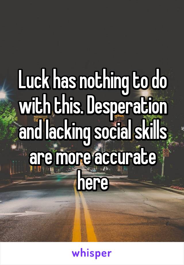 Luck has nothing to do with this. Desperation and lacking social skills are more accurate here