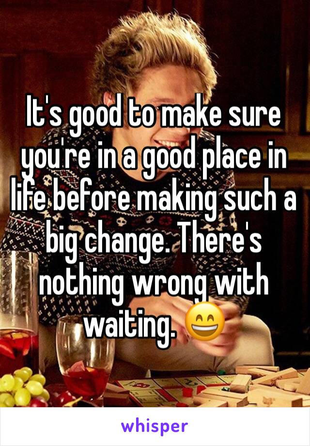 It's good to make sure you're in a good place in life before making such a big change. There's nothing wrong with waiting. 😄