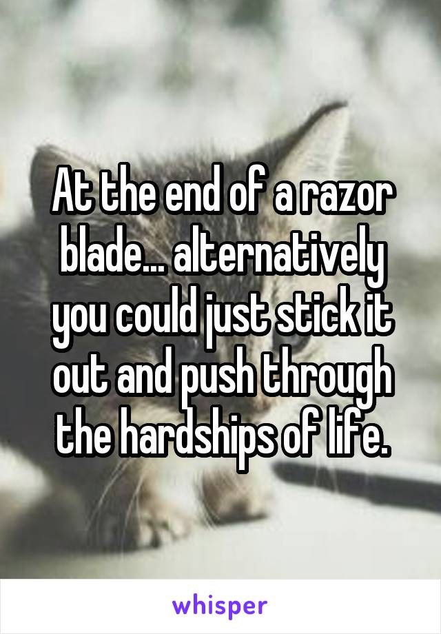 At the end of a razor blade... alternatively you could just stick it out and push through the hardships of life.