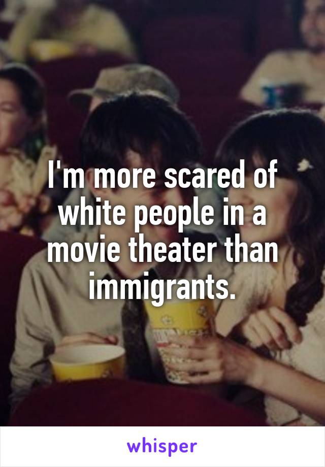 I'm more scared of white people in a movie theater than immigrants.