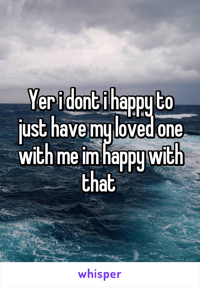 Yer i dont i happy to just have my loved one with me im happy with that 