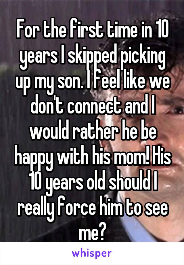 For the first time in 10 years I skipped picking up my son. I feel like we don't connect and I would rather he be happy with his mom! His 10 years old should I really force him to see me?