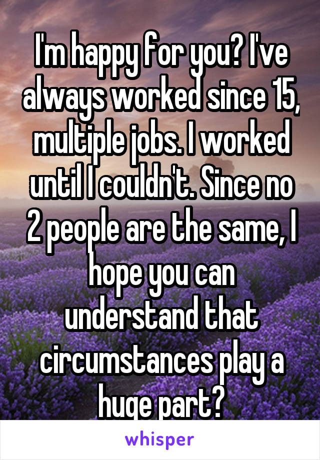 I'm happy for you? I've always worked since 15, multiple jobs. I worked until I couldn't. Since no 2 people are the same, I hope you can understand that circumstances play a huge part?