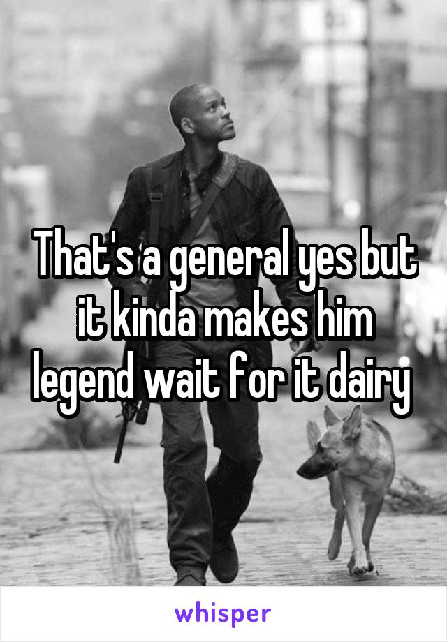 That's a general yes but it kinda makes him legend wait for it dairy 