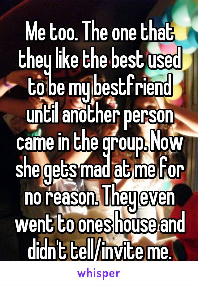 Me too. The one that they like the best used to be my bestfriend until another person came in the group. Now she gets mad at me for no reason. They even went to ones house and didn't tell/invite me.