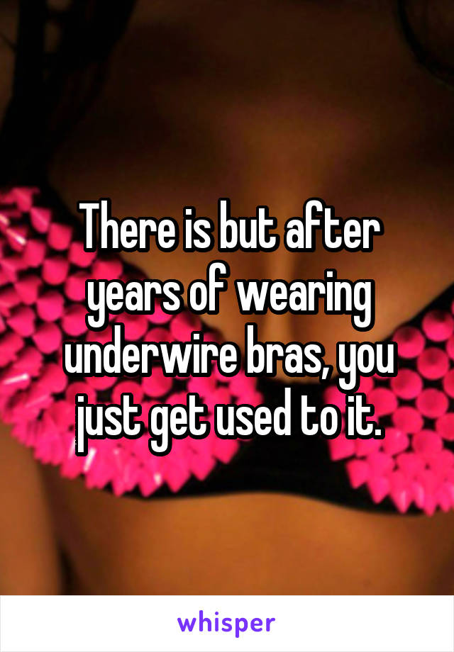 There is but after years of wearing underwire bras, you just get used to it.