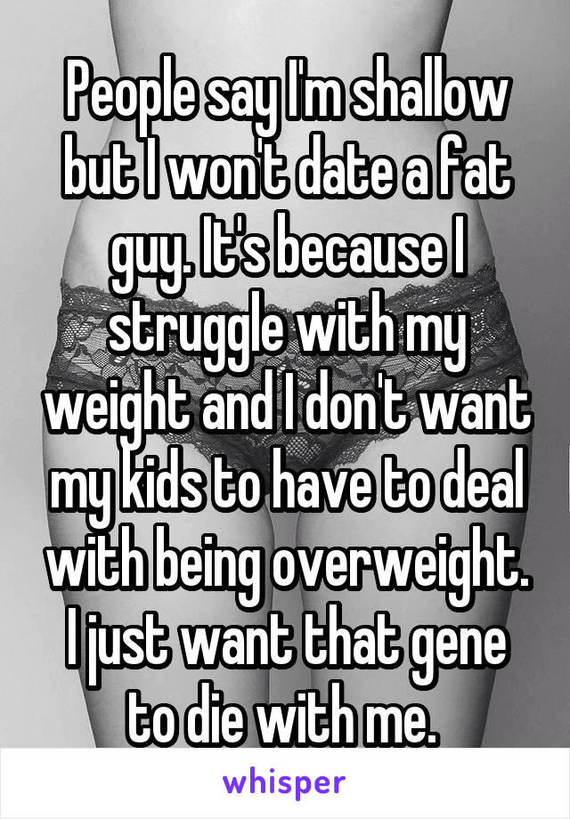 People say I'm shallow but I won't date a fat guy. It's because I struggle with my weight and I don't want my kids to have to deal with being overweight. I just want that gene to die with me. 