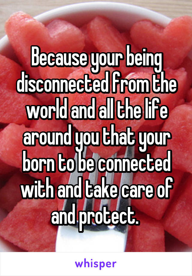 Because your being disconnected from the world and all the life around you that your born to be connected with and take care of and protect. 