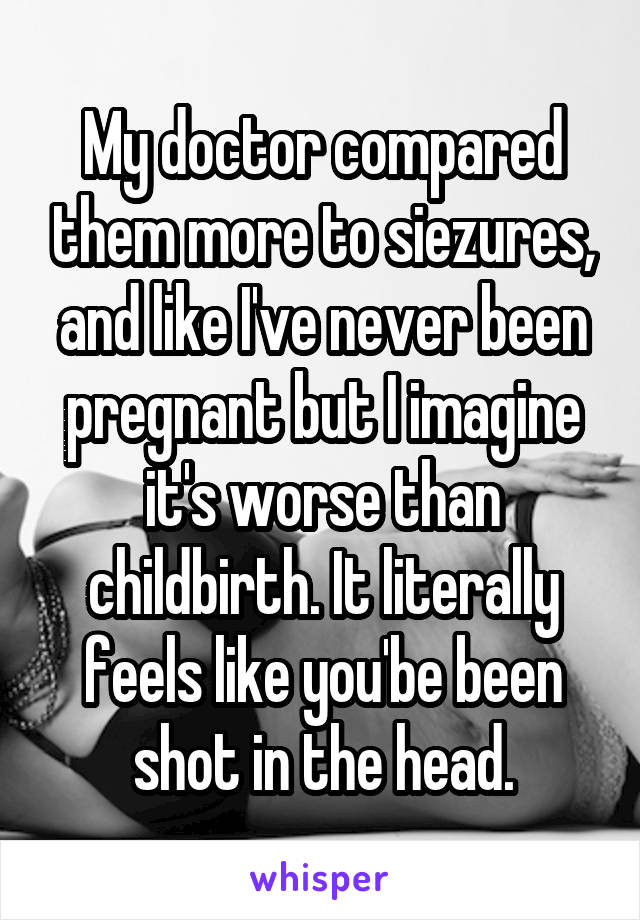 My doctor compared them more to siezures, and like I've never been pregnant but I imagine it's worse than childbirth. It literally feels like you'be been shot in the head.