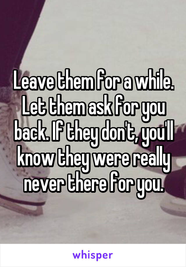 Leave them for a while. Let them ask for you back. If they don't, you'll know they were really never there for you.