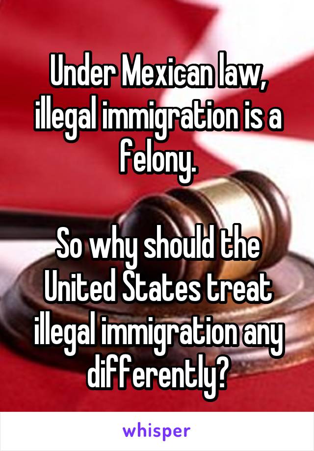 Under Mexican law, illegal immigration is a felony.

So why should the United States treat illegal immigration any differently?