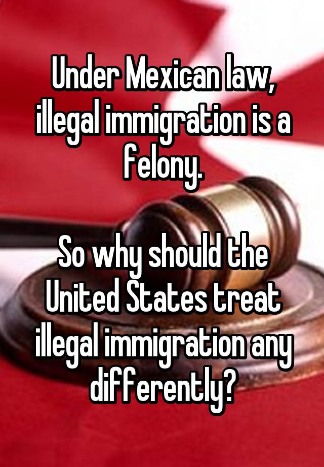 Under Mexican law, illegal immigration is a felony.

So why should the United States treat illegal immigration any differently?