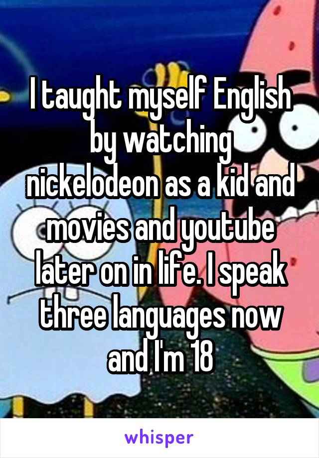 I taught myself English by watching nickelodeon as a kid and movies and youtube later on in life. I speak three languages now and I'm 18