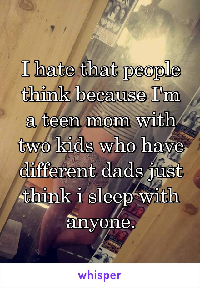 I hate that people think because I'm a teen mom with two kids who have different dads just think i sleep with anyone.