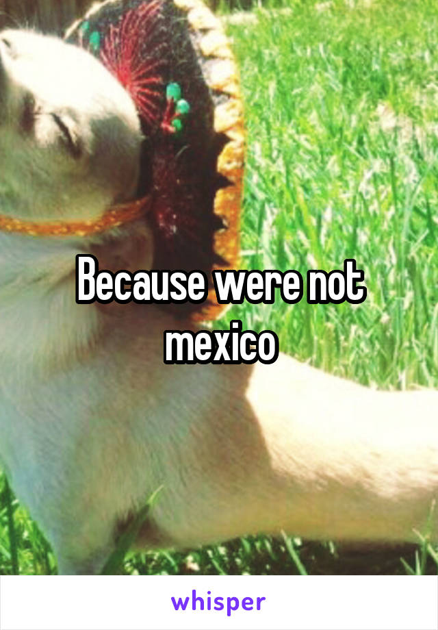 Because were not mexico