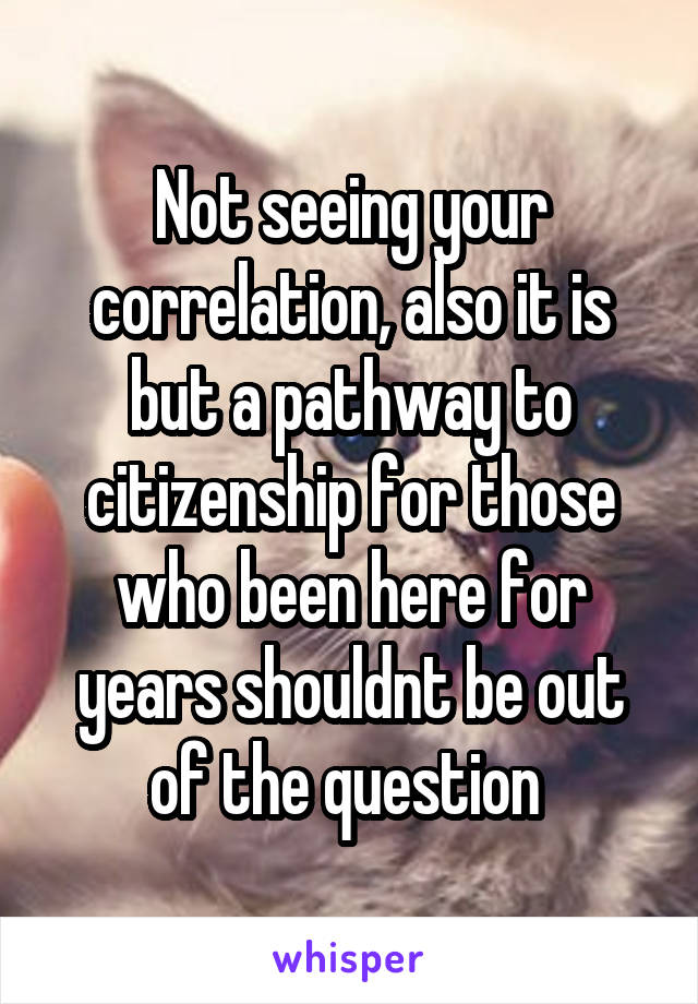 Not seeing your correlation, also it is but a pathway to citizenship for those who been here for years shouldnt be out of the question 