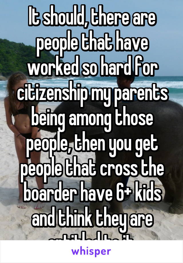 It should, there are people that have worked so hard for citizenship my parents being among those people, then you get people that cross the boarder have 6+ kids and think they are entitled to it.