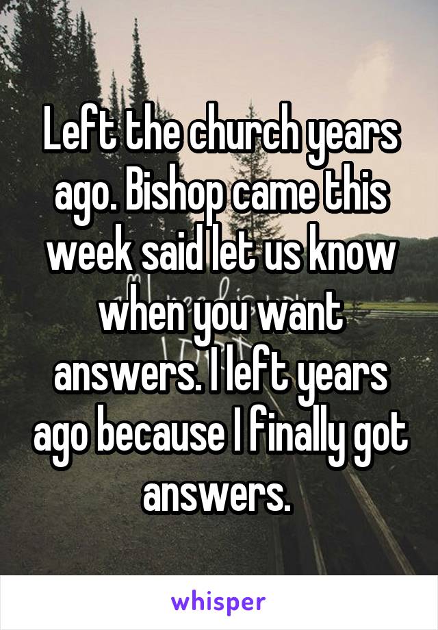 Left the church years ago. Bishop came this week said let us know when you want answers. I left years ago because I finally got answers. 