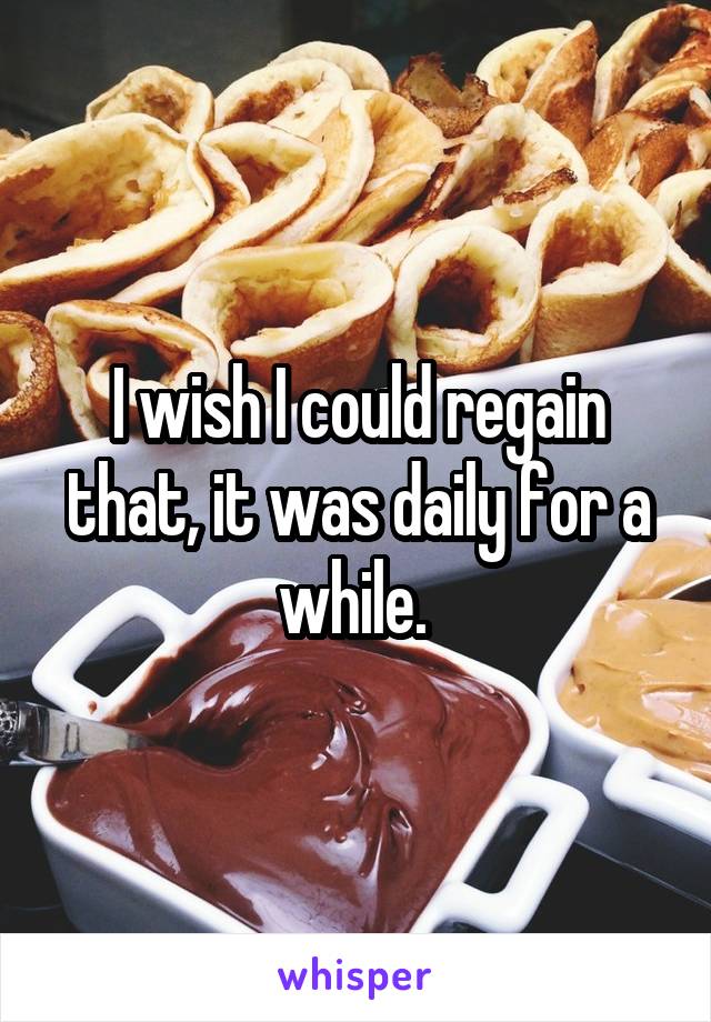 I wish I could regain that, it was daily for a while. 