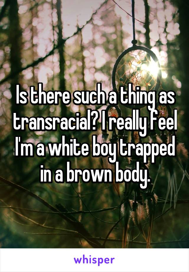 Is there such a thing as transracial? I really feel I'm a white boy trapped in a brown body.