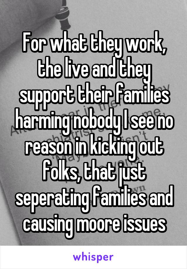 For what they work, the live and they support their families harming nobody I see no reason in kicking out folks, that just seperating families and causing moore issues