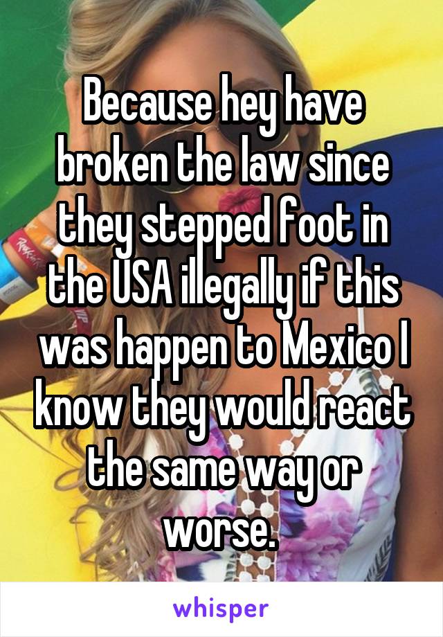 Because hey have broken the law since they stepped foot in the USA illegally if this was happen to Mexico I know they would react the same way or worse. 