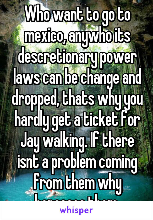 Who want to go to mexico, anywho its descretionary power laws can be change and dropped, thats why you hardly get a ticket for Jay walking. If there isnt a problem coming from them why harasses them 