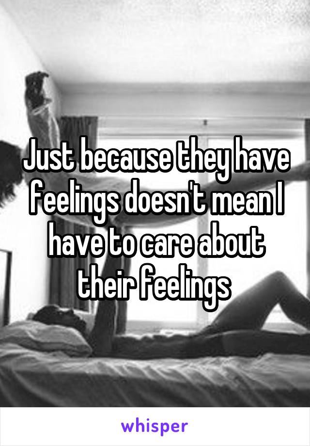 Just because they have feelings doesn't mean I have to care about their feelings 