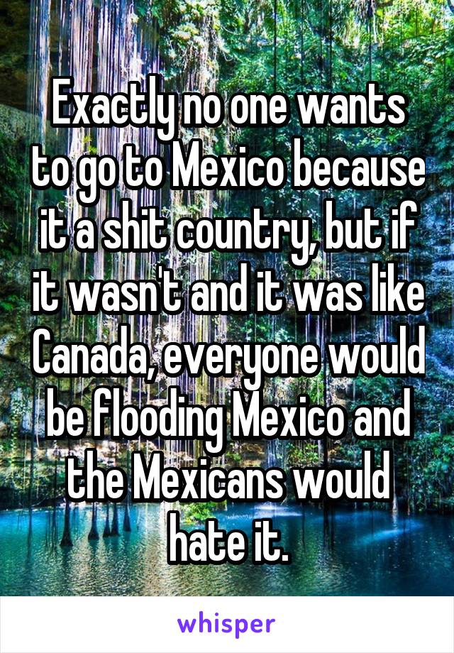 Exactly no one wants to go to Mexico because it a shit country, but if it wasn't and it was like Canada, everyone would be flooding Mexico and the Mexicans would hate it.