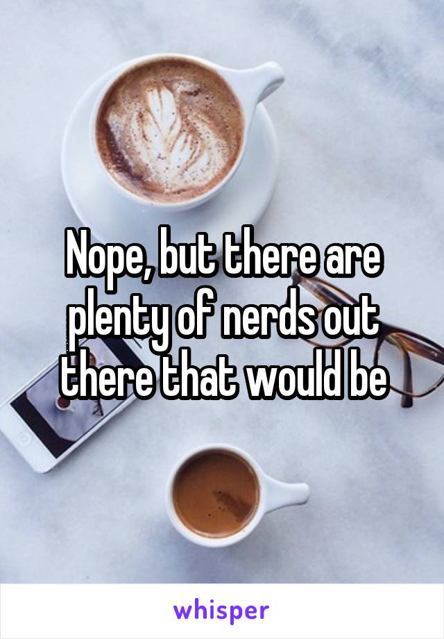 Nope, but there are plenty of nerds out there that would be