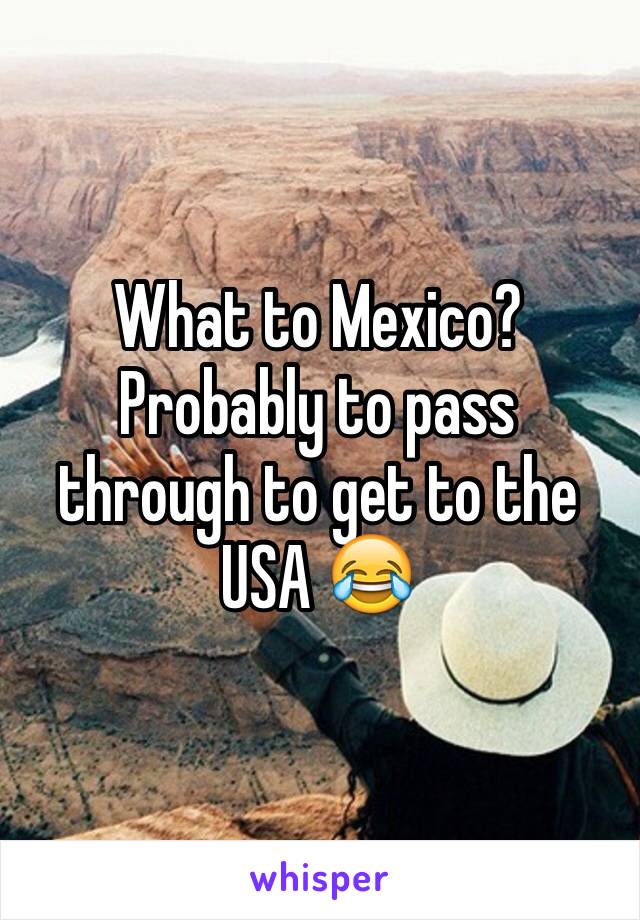 What to Mexico? Probably to pass through to get to the USA 😂