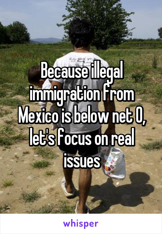 Because illegal immigration from Mexico is below net 0, let's focus on real issues