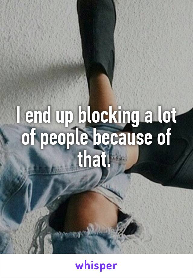 I end up blocking a lot of people because of that. 