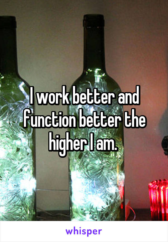 I work better and function better the higher I am. 