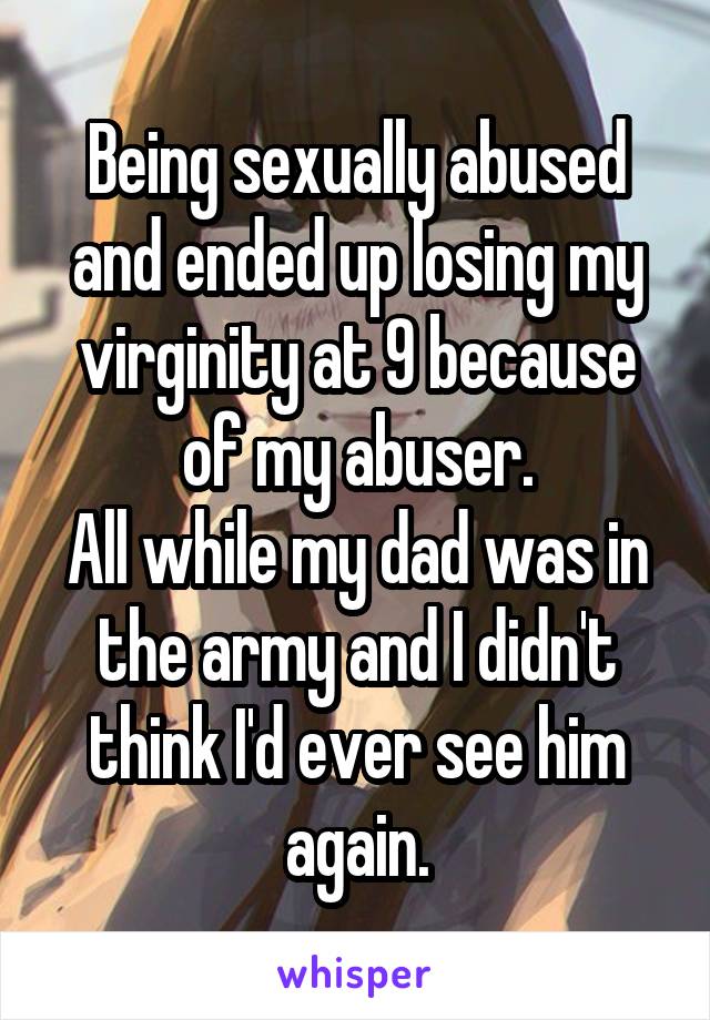 Being sexually abused and ended up losing my virginity at 9 because of my abuser.
All while my dad was in the army and I didn't think I'd ever see him again.