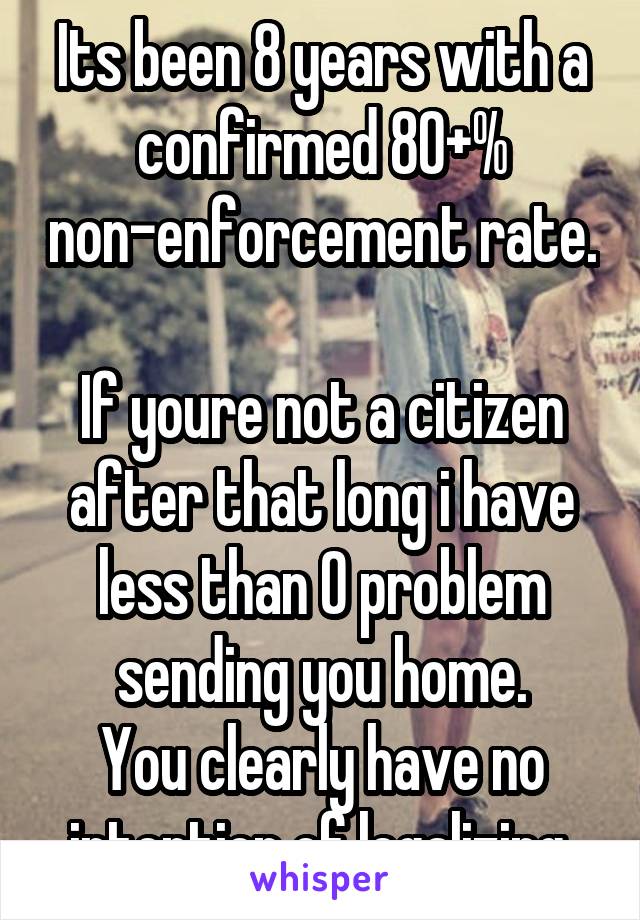 Its been 8 years with a confirmed 80+% non-enforcement rate.

If youre not a citizen after that long i have less than 0 problem sending you home.
You clearly have no intention of legalizing.