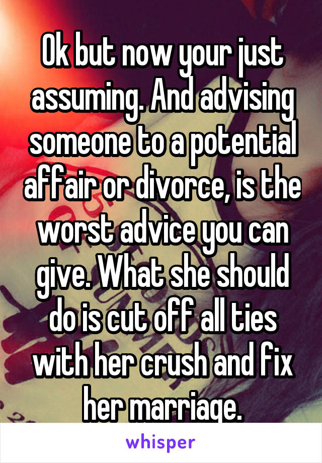 Ok but now your just assuming. And advising someone to a potential affair or divorce, is the worst advice you can give. What she should do is cut off all ties with her crush and fix her marriage.