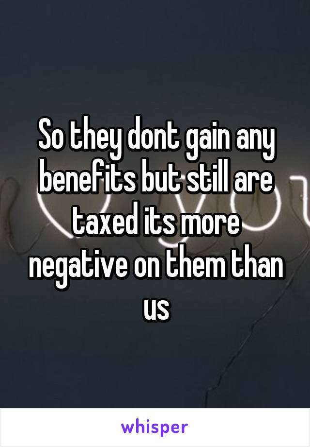 So they dont gain any benefits but still are taxed its more negative on them than us