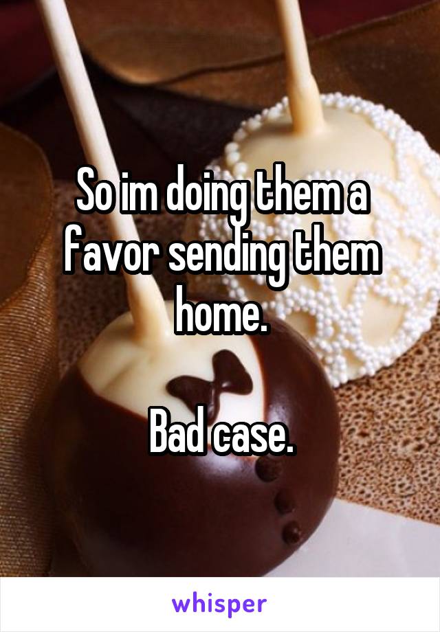 So im doing them a favor sending them home.

Bad case.