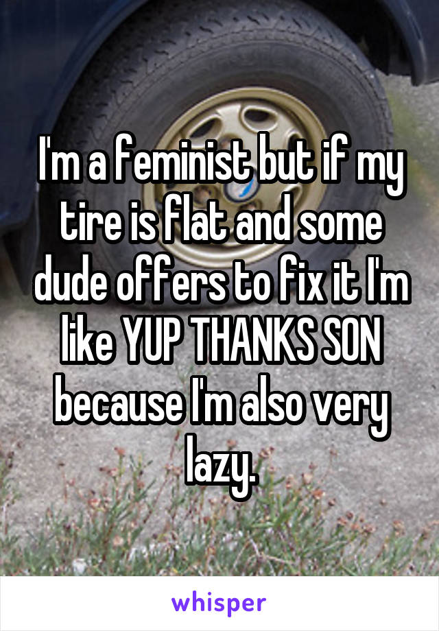 I'm a feminist but if my tire is flat and some dude offers to fix it I'm like YUP THANKS SON because I'm also very lazy.