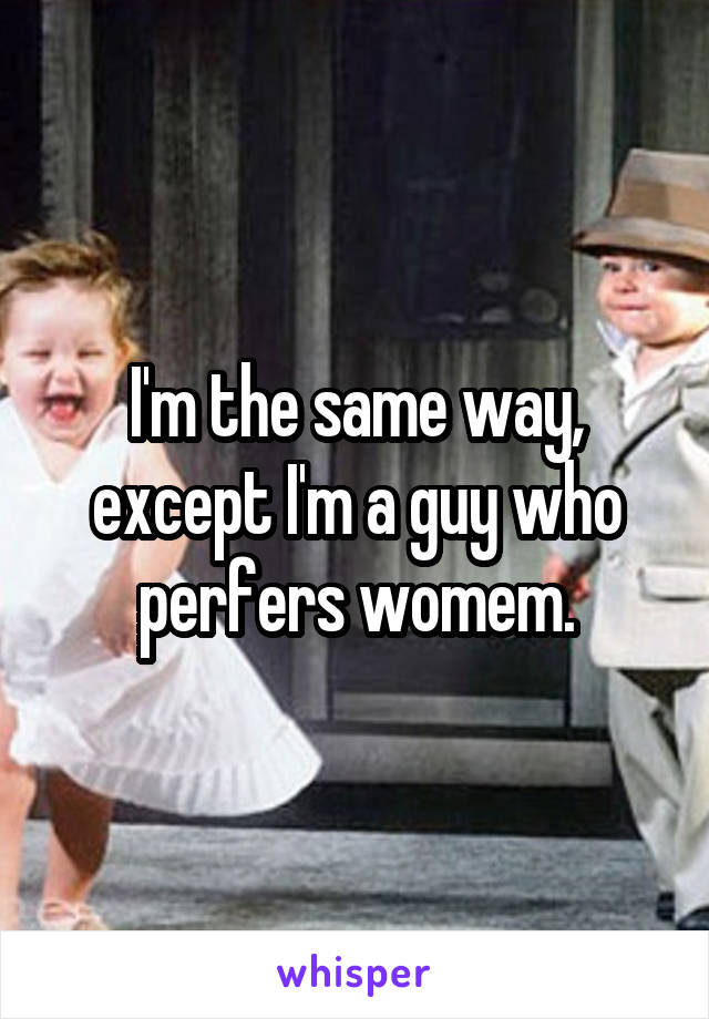 I'm the same way, except I'm a guy who perfers womem.