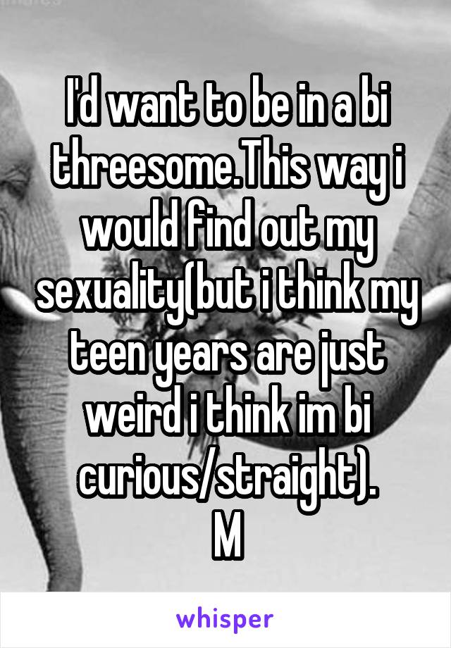 I'd want to be in a bi threesome.This way i would find out my sexuality(but i think my teen years are just weird i think im bi curious/straight).
M